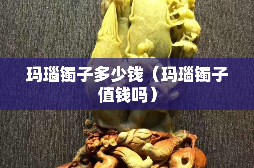 瑪瑙鐲子多少錢(qián)（瑪瑙鐲子值錢(qián)嗎）