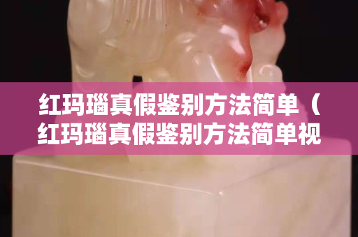 紅瑪瑙真假鑒別方法簡單（紅瑪瑙真假鑒別方法簡單視頻）