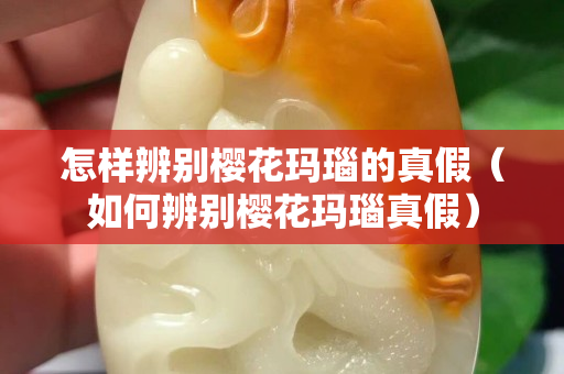 怎樣辨別櫻花瑪瑙的真假（如何辨別櫻花瑪瑙真假）