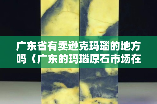 廣東省有賣遜克瑪瑙的地方嗎（廣東的瑪瑙原石市場在哪里）