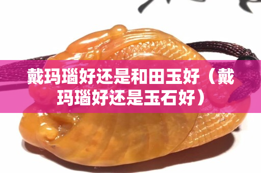 戴瑪瑙好還是和田玉好（戴瑪瑙好還是玉石好）