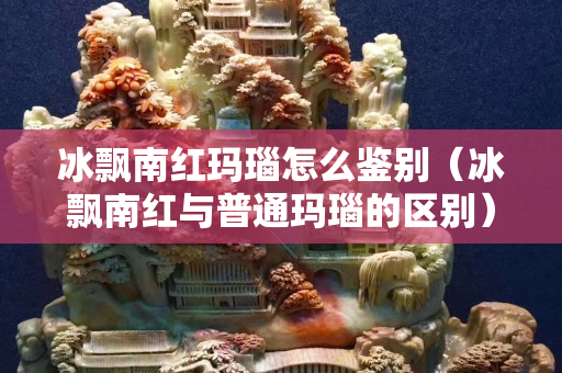 冰飄南紅瑪瑙怎么鑒別（冰飄南紅與普通瑪瑙的區別）