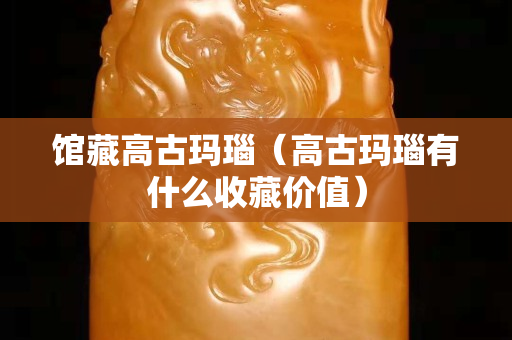 館藏高古瑪瑙（高古瑪瑙有什么收藏價值）