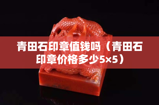 青田石印章值錢嗎（青田石印章價格多少5×5）