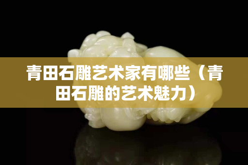 青田石雕藝術(shù)家有哪些（青田石雕的藝術(shù)魅力）