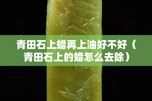 青田石上蠟再上油好不好（青田石上的蠟怎么去除）