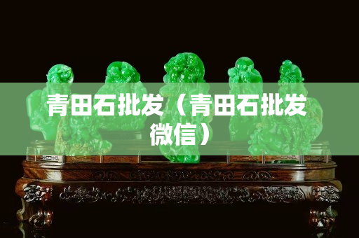 青田石批發(fā)（青田石批發(fā) 微信）