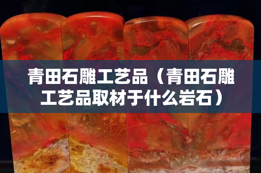 青田石雕工藝品（青田石雕工藝品取材于什么巖石）