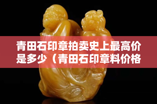 青田石印章拍賣史上最高價是多少（青田石印章料價格）