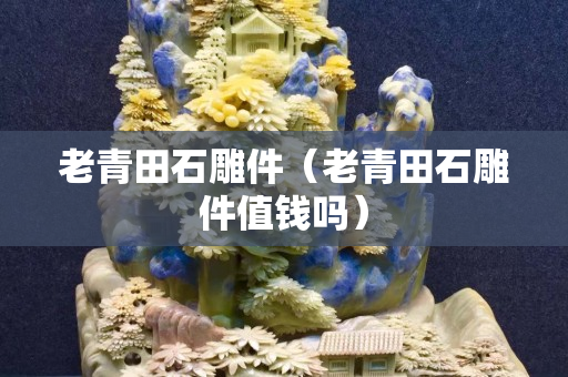 老青田石雕件（老青田石雕件值錢嗎）