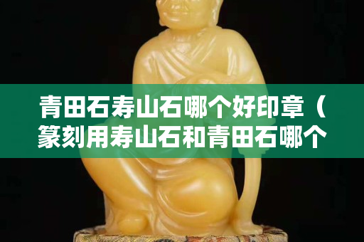 青田石壽山石哪個(gè)好印章（篆刻用壽山石和青田石哪個(gè)好）