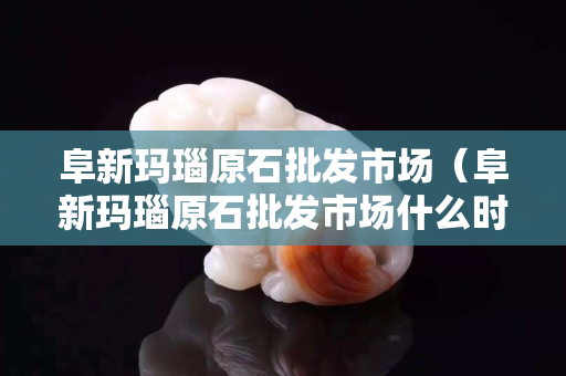 阜新瑪瑙原石批發市場（阜新瑪瑙原石批發市場什么時間營業）