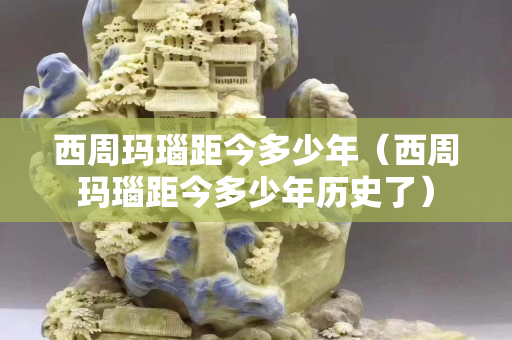 西周瑪瑙距今多少年（西周瑪瑙距今多少年歷史了）