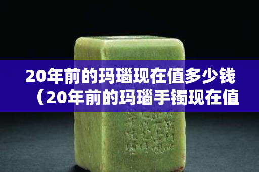 20年前的瑪瑙現在值多少錢（20年前的瑪瑙手鐲現在值多少錢）