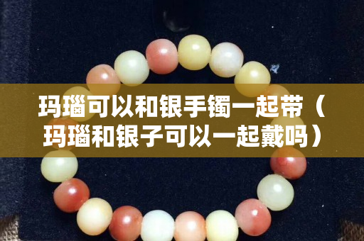 瑪瑙可以和銀手鐲一起帶（瑪瑙和銀子可以一起戴嗎）