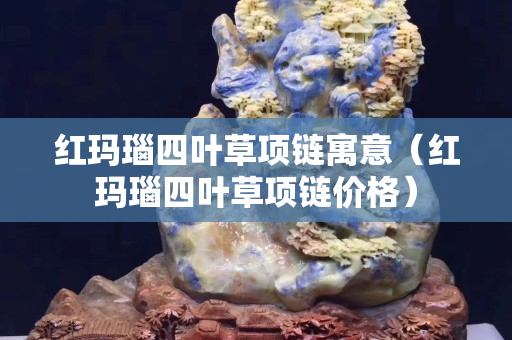 紅瑪瑙四葉草項鏈寓意（紅瑪瑙四葉草項鏈價格）