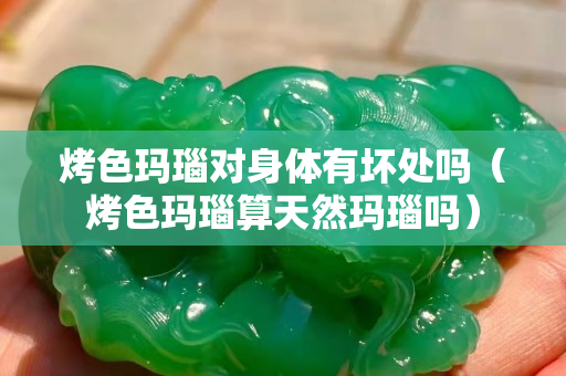 烤色瑪瑙對身體有壞處嗎（烤色瑪瑙算天然瑪瑙嗎）