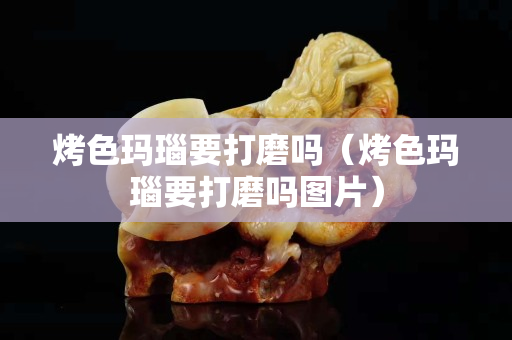 烤色瑪瑙要打磨嗎（烤色瑪瑙要打磨嗎圖片）