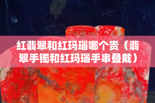 紅翡翠和紅瑪瑙哪個貴（翡翠手鐲和紅瑪瑙手串疊戴）