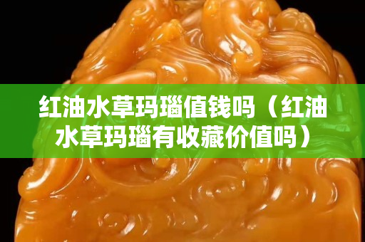 紅油水草瑪瑙值錢嗎（紅油水草瑪瑙有收藏價值嗎）