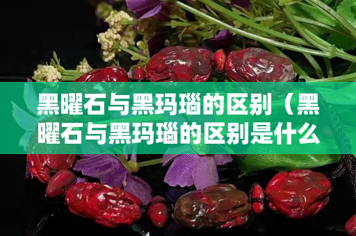 黑曜石與黑瑪瑙的區(qū)別（黑曜石與黑瑪瑙的區(qū)別是什么）