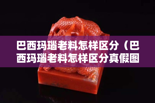 巴西瑪瑙老料怎樣區分（巴西瑪瑙老料怎樣區分真假圖片）