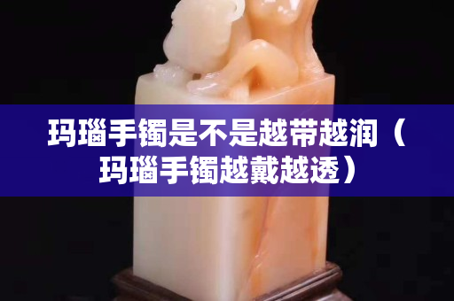 瑪瑙手鐲是不是越帶越潤（瑪瑙手鐲越戴越透）