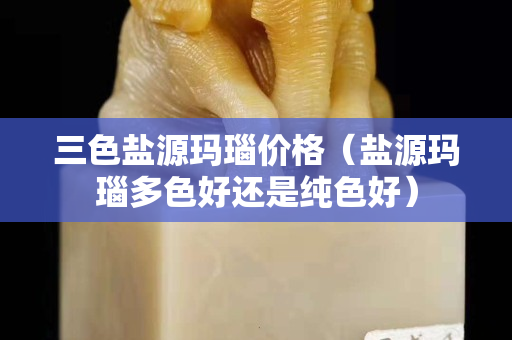 三色鹽源瑪瑙價格（鹽源瑪瑙多色好還是純色好）