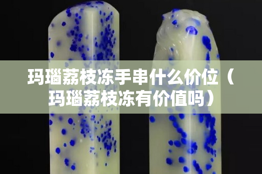 瑪瑙荔枝凍手串什么價位（瑪瑙荔枝凍有價值嗎）