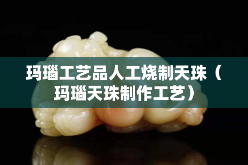 瑪瑙工藝品人工燒制天珠（瑪瑙天珠制作工藝）
