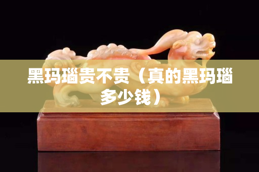 黑瑪瑙貴不貴（真的黑瑪瑙多少錢）