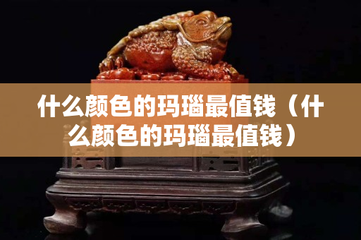 什么顏色的瑪瑙最值錢（什么顏色的瑪瑙最值錢）