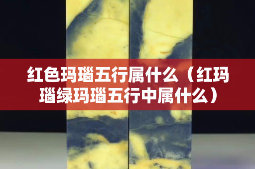 紅色瑪瑙五行屬什么（紅瑪瑙綠瑪瑙五行中屬什么）