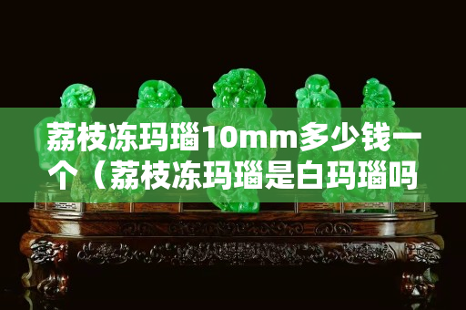 荔枝凍瑪瑙10mm多少錢一個（荔枝凍瑪瑙是白瑪瑙嗎）