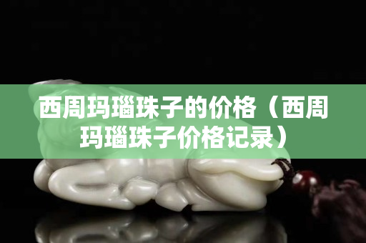 西周瑪瑙珠子的價格（西周瑪瑙珠子價格記錄）