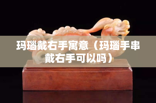 瑪瑙戴右手寓意（瑪瑙手串戴右手可以嗎）
