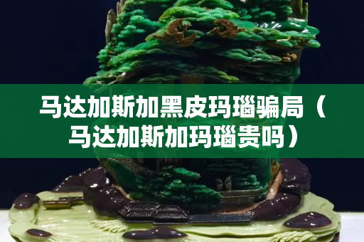 馬達(dá)加斯加黑皮瑪瑙騙局（馬達(dá)加斯加瑪瑙貴嗎）