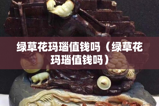 綠草花瑪瑙值錢嗎（綠草花瑪瑙值錢嗎）