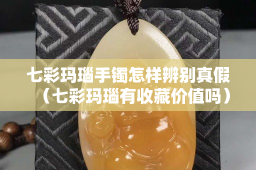 七彩瑪瑙手鐲怎樣辨別真假（七彩瑪瑙有收藏價值嗎）