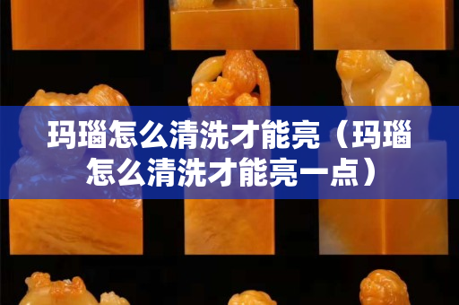 瑪瑙怎么清洗才能亮（瑪瑙怎么清洗才能亮一點）