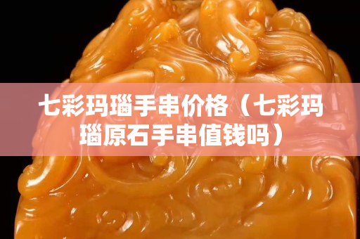 七彩瑪瑙手串價格（七彩瑪瑙原石手串值錢嗎）