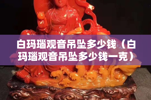 白瑪瑙觀音吊墜多少錢（白瑪瑙觀音吊墜多少錢一克）
