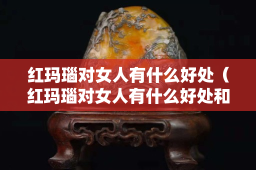 紅瑪瑙對女人有什么好處（紅瑪瑙對女人有什么好處和壞處）