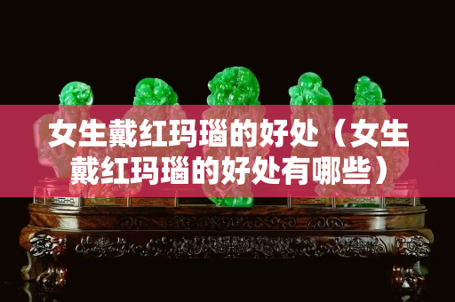 女生戴紅瑪瑙的好處（女生戴紅瑪瑙的好處有哪些）