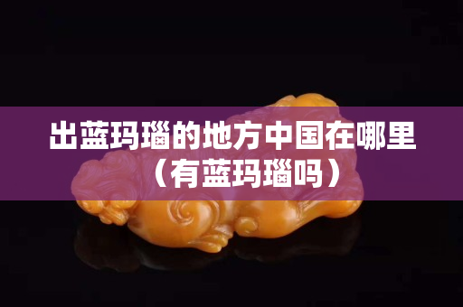 出藍瑪瑙的地方中國在哪里（有藍瑪瑙嗎）