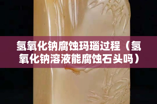 氫氧化鈉腐蝕瑪瑙過程（氫氧化鈉溶液能腐蝕石頭嗎）