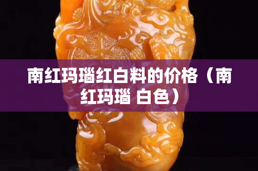 南紅瑪瑙紅白料的價格（南紅瑪瑙 白色）