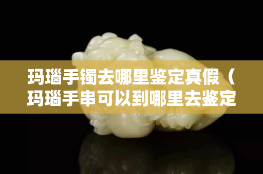瑪瑙手鐲去哪里鑒定真假（瑪瑙手串可以到哪里去鑒定）