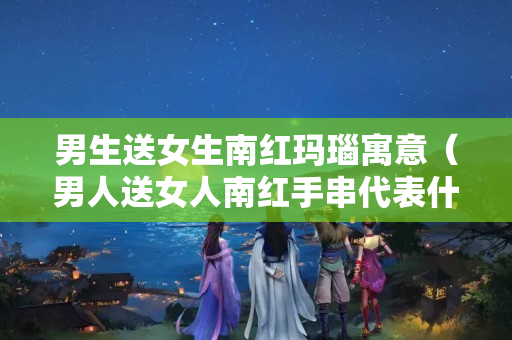 男生送女生南紅瑪瑙寓意（男人送女人南紅手串代表什么意思）