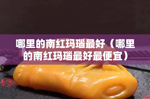 哪里的南紅瑪瑙最好（哪里的南紅瑪瑙最好最便宜）